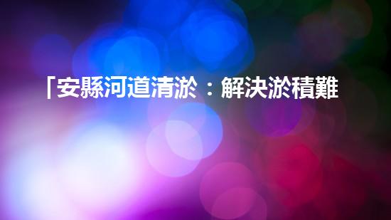 「安縣河道清淤：解決淤積難題，保護環(huán)境水利！」